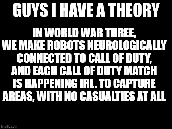 guys i have a theory | IN WORLD WAR THREE, WE MAKE ROBOTS NEUROLOGICALLY CONNECTED TO CALL OF DUTY, AND EACH CALL OF DUTY MATCH IS HAPPENING IRL. TO CAPTURE AREAS, WITH NO CASUALTIES AT ALL | image tagged in guys i have a theory | made w/ Imgflip meme maker
