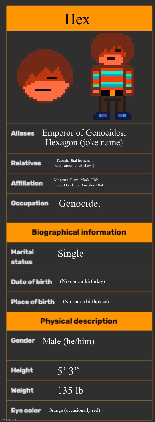 Might as well throw Hex in | Hex; Emperor of Genocides, Hexagon (joke name); Parents (that he hasn’t seen since he fell down); Magenta, Flare, Mask, Fish, Flowey, Dandicus Dancifer, Blot; Genocide. Single; (No canon birthday); (No canon birthplace); Male (he/him); 5’ 3”; 135 lb; Orange (occasionally red) | image tagged in wiki infobox template | made w/ Imgflip meme maker