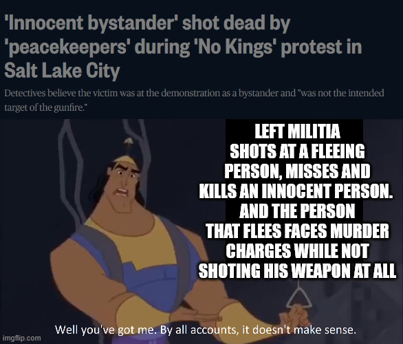 Let me be crass: The US Left is now at a stage were they will charge you for murder for not letting them kill you. | LEFT MILITIA SHOTS AT A FLEEING PERSON, MISSES AND KILLS AN INNOCENT PERSON. 
AND THE PERSON THAT FLEES FACES MURDER CHARGES WHILE NOT SHOTING HIS WEAPON AT ALL | image tagged in kronk - doesn't make sense captioned,left,no kings | made w/ Imgflip meme maker