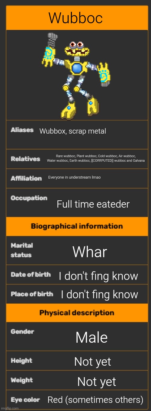 Wiki infobox template | Wubboc; Wubbox, scrap metal; Rare wubboc, Plant wubboc, Cold wubboc, Air wubboc, Water wubboc, Earth wubboc, [[CORRPUTED]] wubboc and Galvana; Everyone in understream lmao; Full time eateder; Whar; I don't fing know; I don't fing know; Male; Not yet; Not yet; Red (sometimes others) | image tagged in wiki infobox template | made w/ Imgflip meme maker