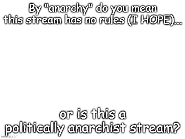 Please don't be politically anarchist =( | By "anarchy" do you mean this stream has no rules (I HOPE)... or is this a politically anarchist stream? | image tagged in we do not need another political stream,seriously,i want memes and not satanists,go to politicals_too if you are an anarchist | made w/ Imgflip meme maker