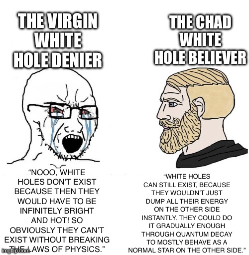 This post is sponsored by the white hole gang | THE CHAD WHITE HOLE BELIEVER; THE VIRGIN WHITE HOLE DENIER; “WHITE HOLES CAN STILL EXIST, BECAUSE THEY WOULDN’T JUST DUMP ALL THEIR ENERGY ON THE OTHER SIDE INSTANTLY. THEY COULD DO IT GRADUALLY ENOUGH THROUGH QUANTUM DECAY TO MOSTLY BEHAVE AS A NORMAL STAR ON THE OTHER SIDE.”; “NOOO, WHITE HOLES DON’T EXIST BECAUSE THEN THEY WOULD HAVE TO BE INFINITELY BRIGHT AND HOT! SO OBVIOUSLY THEY CAN’T EXIST WITHOUT BREAKING THE LAWS OF PHYSICS.” | image tagged in soyboy vs yes chad,space,astronomy,science,white hole,soyjak | made w/ Imgflip meme maker