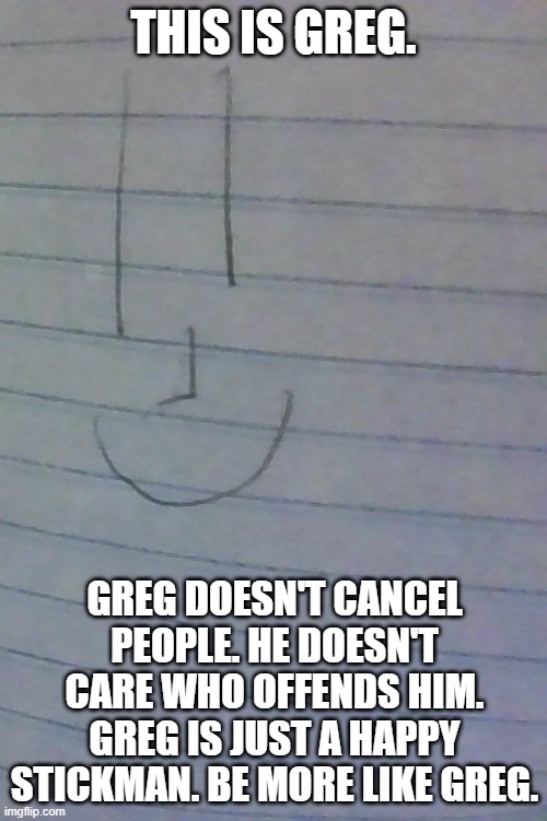 Everyone should be more like Greg. | THIS IS GREG. GREG DOESN'T CANCEL PEOPLE. HE DOESN'T CARE WHO OFFENDS HIM. GREG IS JUST A HAPPY STICKMAN. BE MORE LIKE GREG. | image tagged in greg | made w/ Imgflip meme maker