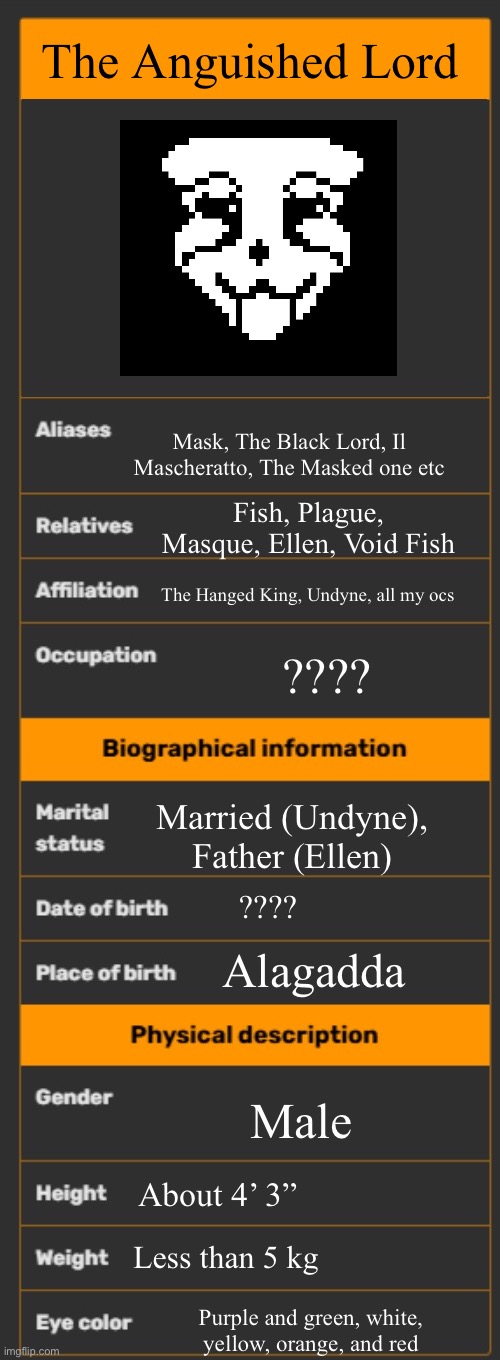Mask | The Anguished Lord; Mask, The Black Lord, Il Mascheratto, The Masked one etc; Fish, Plague, Masque, Ellen, Void Fish; The Hanged King, Undyne, all my ocs; ???? Married (Undyne), Father (Ellen); ???? Alagadda; Male; About 4’ 3”; Less than 5 kg; Purple and green, white, yellow, orange, and red | image tagged in wiki infobox template | made w/ Imgflip meme maker