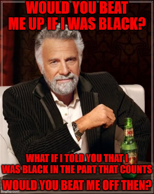The Most Interesting Man In The World | WOULD YOU BEAT ME UP IF I WAS BLACK? WHAT IF I TOLD YOU THAT I WAS BLACK IN THE PART THAT COUNTS; WOULD YOU BEAT ME OFF THEN? | image tagged in memes,the most interesting man in the world | made w/ Imgflip meme maker