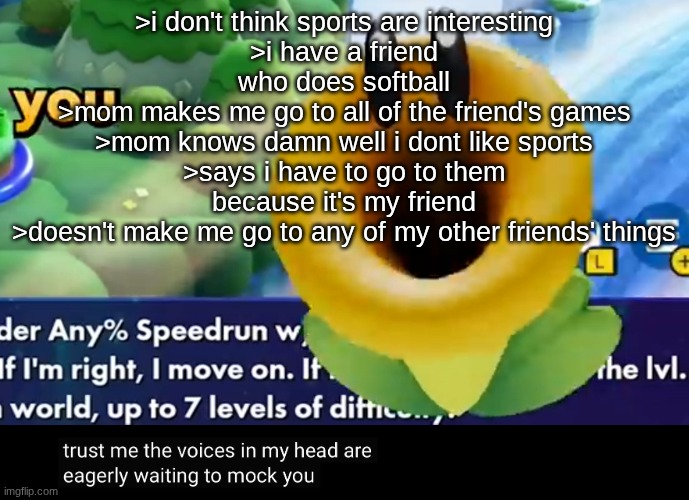 this is why I hate my mom | >i don't think sports are interesting
>i have a friend who does softball
>mom makes me go to all of the friend's games
>mom knows damn well i dont like sports
>says i have to go to them because it's my friend
>doesn't make me go to any of my other friends' things | image tagged in trust me the voices in my head are eagerly waiting to mock you | made w/ Imgflip meme maker