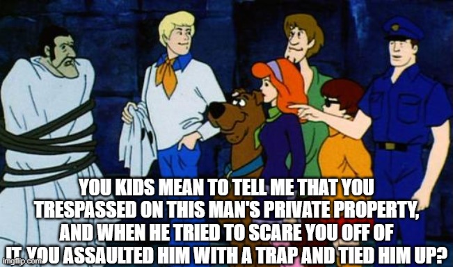 Those kids should probably be arrested | YOU KIDS MEAN TO TELL ME THAT YOU TRESPASSED ON THIS MAN'S PRIVATE PROPERTY, AND WHEN HE TRIED TO SCARE YOU OFF OF IT, YOU ASSAULTED HIM WITH A TRAP AND TIED HIM UP? | image tagged in scooby-doo,funny memes,jokes,cartoons,when you say it like that | made w/ Imgflip meme maker