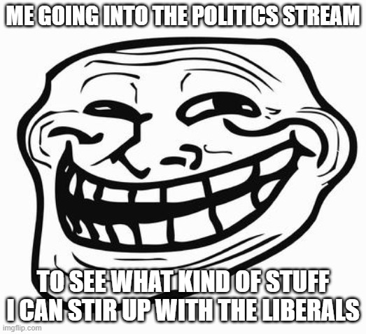 I have achieved PEAK INSANITY | ME GOING INTO THE POLITICS STREAM; TO SEE WHAT KIND OF STUFF I CAN STIR UP WITH THE LIBERALS | image tagged in trollface | made w/ Imgflip meme maker