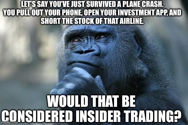 With all the issues with planes recently, this is a genuine question! | LET’S SAY YOU’VE JUST SURVIVED A PLANE CRASH.


YOU PULL OUT YOUR PHONE, OPEN YOUR INVESTMENT APP, AND SHORT THE STOCK OF THAT AIRLINE. WOULD THAT BE CONSIDERED INSIDER TRADING? | image tagged in deep thoughts | made w/ Imgflip meme maker