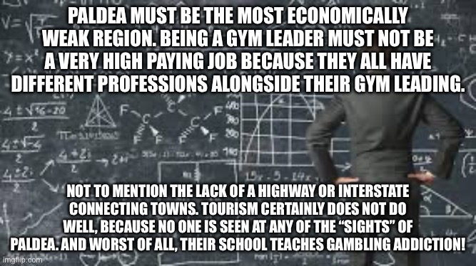 O | PALDEA MUST BE THE MOST ECONOMICALLY WEAK REGION. BEING A GYM LEADER MUST NOT BE A VERY HIGH PAYING JOB BECAUSE THEY ALL HAVE DIFFERENT PROFESSIONS ALONGSIDE THEIR GYM LEADING. NOT TO MENTION THE LACK OF A HIGHWAY OR INTERSTATE CONNECTING TOWNS. TOURISM CERTAINLY DOES NOT DO WELL, BECAUSE NO ONE IS SEEN AT ANY OF THE “SIGHTS” OF PALDEA. AND WORST OF ALL, THEIR SCHOOL TEACHES GAMBLING ADDICTION! | image tagged in over complicated explanation | made w/ Imgflip meme maker