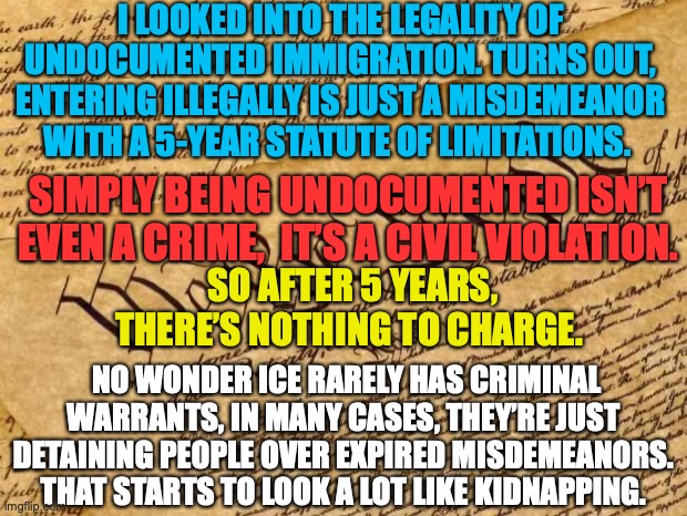 Illegal immigration | I LOOKED INTO THE LEGALITY OF UNDOCUMENTED IMMIGRATION. TURNS OUT, ENTERING ILLEGALLY IS JUST A MISDEMEANOR WITH A 5-YEAR STATUTE OF LIMITATIONS. SIMPLY BEING UNDOCUMENTED ISN’T EVEN A CRIME,  IT’S A CIVIL VIOLATION. SO AFTER 5 YEARS, THERE’S NOTHING TO CHARGE. NO WONDER ICE RARELY HAS CRIMINAL WARRANTS, IN MANY CASES, THEY’RE JUST DETAINING PEOPLE OVER EXPIRED MISDEMEANORS. THAT STARTS TO LOOK A LOT LIKE KIDNAPPING. | image tagged in illegal immigration,republicans,conservatives,right wing,maga,donald trump | made w/ Imgflip meme maker