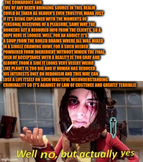 -It's overbaked and no dealing. | -THE COWARDICE AND EVIL OF ANY DEATH BRINGING SOURCE IN THIS REALM COULD BE TAKEN AS HEAVEN'S EVEN TRUSTFUL MANA JUST IF IT'S BEING EXPLAINED WITH THE MOMENTS OF PERSONAL RECEIVING OF A PLEASURE. SAME WAY THE HOOKERS GET A REQUIRED INFO FROM THE CLIENTS. SO A DOPE HERE IS LOOKED. WELL, FOR AN ADDICT IT'S A SOUP FROM THE BOILED BRAINS WHERE ALL WAS MIXED IN A SINGLE CRAWING HOWL FOR A SUCH NEEDED POWDERED FORM INGREDIENT WITHOUT WHICH THE FINAL DISH OF ACCEPTANCE WITH A REALITY IS TOO GRAY AND GLOOMY. FROM A SIDE IT LOOKS VERY VEEERY WEIRD LIKE PLANET IS TOO BIG AND IF HUMAN HAS REDUCED HIS INTERESTS ONLY ON HEDONISM AND THIS WAY CAN LOSE A LIFE ITSELF ON SUCH WASTEFUL MISUNDERSTANDING CRIMINALITY SO IT'S AGAINST OF LAW OF EXISTENCE AND GREATLY TERRIBLE! | image tagged in -drug not secretsy,don't do drugs,gentlemen it is with great pleasure to inform you that,police state,death note,dope | made w/ Imgflip meme maker