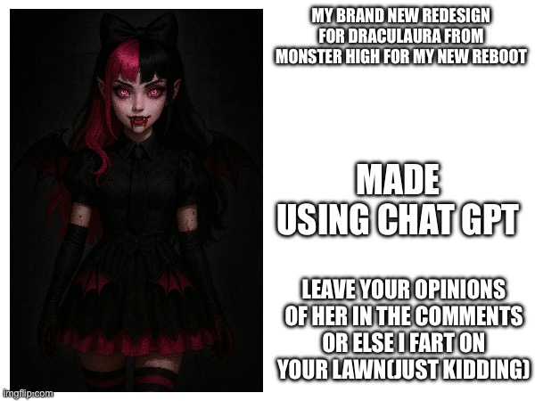 Meet draculaura for g4 or in this case my monster high reboot show | MY BRAND NEW REDESIGN FOR DRACULAURA FROM MONSTER HIGH FOR MY NEW REBOOT; MADE USING CHAT GPT; LEAVE YOUR OPINIONS OF HER IN THE COMMENTS OR ELSE I FART ON YOUR LAWN(JUST KIDDING) | image tagged in draculaura,redesigns,original character,memes,monster high | made w/ Imgflip meme maker