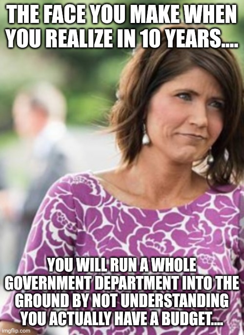 Noem...pre MAGA...  lmao | THE FACE YOU MAKE WHEN YOU REALIZE IN 10 YEARS.... YOU WILL RUN A WHOLE GOVERNMENT DEPARTMENT INTO THE GROUND BY NOT UNDERSTANDING YOU ACTUALLY HAVE A BUDGET.... | made w/ Imgflip meme maker