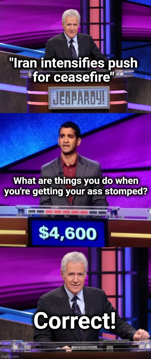 With highest respect for George Alexander Trebek, a Canadian-American television icon | "Iran intensifies push
for ceasefire"; What are things you do when you're getting your ass stomped? Correct! | image tagged in alex trebek jeopardy,zamir jeopardy,iran,ceasefire,memes,war | made w/ Imgflip meme maker
