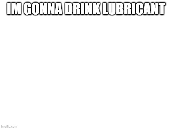 IM GONNA DRINK LUBRICANT | made w/ Imgflip meme maker