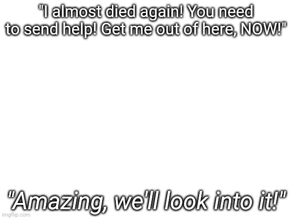 "I almost died again! You need to send help! Get me out of here, NOW!"; "Amazing, we'll look into it!" | made w/ Imgflip meme maker