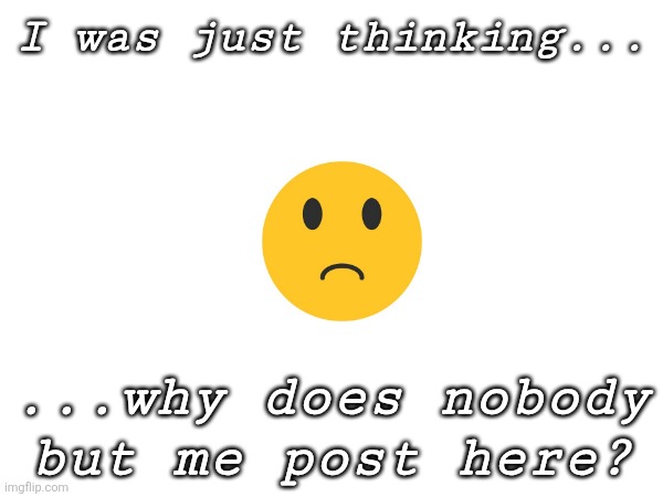 Why? WHY? | I was just thinking... ...why does nobody but me post here? | image tagged in why,whyyy | made w/ Imgflip meme maker