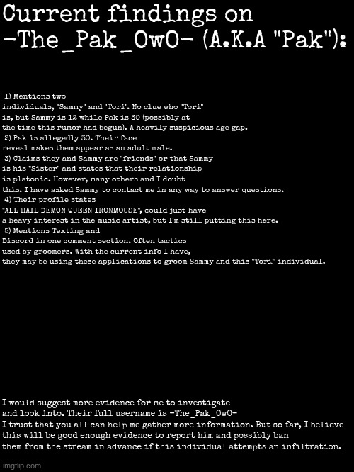 My current evidence I have gathered based on multiple pieces of evidence and rumors alongside interactions. | Current findings on -The_Pak_OwO- (A.K.A "Pak"):; 1) Mentions two individuals, "Sammy" and "Tori". No clue who "Tori" is, but Sammy is 12 while Pak is 30 (possibly at the time this rumor had begun). A heavily suspicious age gap.
 2) Pak is allegedly 30. Their face reveal makes them appear as an adult male.
 3) Claims they and Sammy are "friends" or that Sammy is his "Sister" and states that their relationship is platonic. However, many others and I doubt this. I have asked Sammy to contact me in any way to answer questions.
 4) Their profile states "ALL HAIL DEMON QUEEN IRONMOUSE", could just have a heavy interest in the music artist, but I'm still putting this here.
 5) Mentions Texting and Discord in one comment section. Often tactics used by groomers. With the current info I have, they may be using these applications to groom Sammy and this "Tori" individual. I would suggest more evidence for me to investigate and look into. Their full username is -The_Pak_OwO-
I trust that you all can help me gather more information. But so far, I believe this will be good enough evidence to report him and possibly ban them from the stream in advance if this individual attempts an infiltration. | made w/ Imgflip meme maker