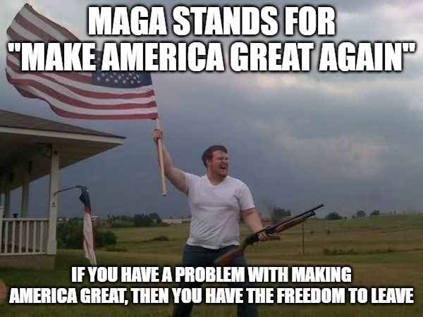 You people claim to be tolerant, but the only people you're tolerant towards are homosexuals, trans and illegals. | MAGA STANDS FOR "MAKE AMERICA GREAT AGAIN"; IF YOU HAVE A PROBLEM WITH MAKING AMERICA GREAT, THEN YOU HAVE THE FREEDOM TO LEAVE | image tagged in american flag shotgun guy,maga,triggering leftists | made w/ Imgflip meme maker