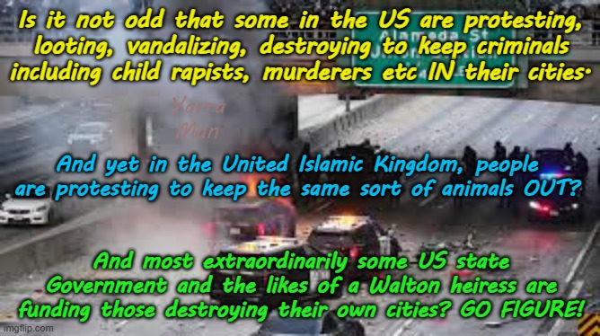 Funny that people in the UIK want criminals OUT of their cities , yet in the US they want to keep them IN. | Is it not odd that some in the US are protesting, looting, vandalizing, destroying to keep criminals including child rapists, murderers etc IN their cities. Yarra Man; And yet in the United Islamic Kingdom, people are protesting to keep the same sort of animals OUT? And most extraordinarily some US state Government and the likes of a Walton heiress are funding those destroying their own cities? GO FIGURE! | image tagged in open borders woke,united islamic kingdom stalin starmer,america biden democrats,self gratification by proxy,islam,insanity | made w/ Imgflip meme maker