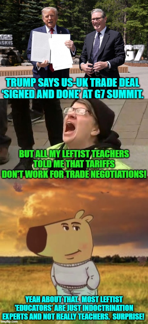 "B-B-But tariffs don't work as negotiation tools!" shrieked know-nothing leftists. | TRUMP SAYS US-UK TRADE DEAL ‘SIGNED AND DONE’ AT G7 SUMMIT. BUT ALL MY LEFTIST TEACHERS TOLD ME THAT TARIFFS DON'T WORK FOR TRADE NEGOTIATIONS! YEAH ABOUT THAT.  MOST LEFTIST 'EDUCATORS' ARE JUST INDOCTRINATION EXPERTS AND NOT REALLY TEACHERS.  SURPRISE! | image tagged in yep | made w/ Imgflip meme maker