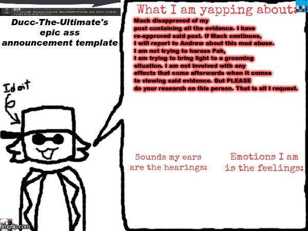 https://imgflip.com/i/9xm23b link again. If Mack disapproves this AGAIN, I'm going to report for mod abuse. | Mack disapproved of my post containing all the evidence. I have re-approved said post. If Mack continues, I will report to Andrew about this mod abuse.
I am not trying to harass Pak, I am trying to bring light to a grooming situation. I am not involved with any effects that come afterwards when it comes to viewing said evidence. But PLEASE do your research on this person. That is all I request. | image tagged in ducc-the-ultimate's epic ass announcement template | made w/ Imgflip meme maker