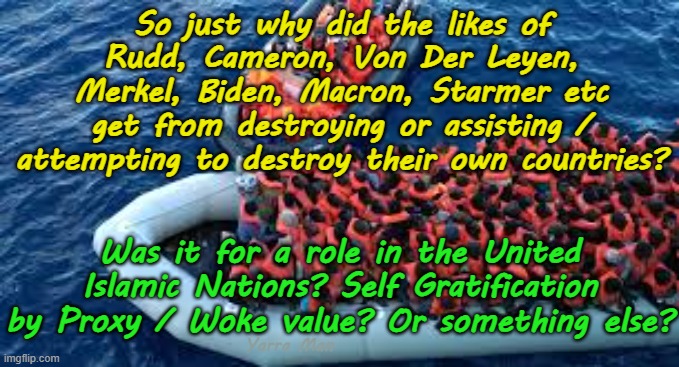 So just why did the leaders of most Western countries try to destroying their own country? | So just why did the likes of Rudd, Cameron, Von Der Leyen, Merkel, Biden, Macron, Starmer etc get from destroying or assisting / attempting to destroy their own countries? Was it for a role in the United Islamic Nations? Self Gratification by Proxy / Woke value? Or something else? Yarra Man | image tagged in united islamic kingdom stalin starmer,australia rudd,ursula von der leyen european islamic union,cameron merkel,macron | made w/ Imgflip meme maker