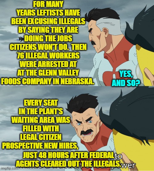 So another set of leftist lies . . . busted. | FOR MANY YEARS LEFTISTS HAVE BEEN EXCUSING ILLEGALS BY SAYING THEY ARE DOING THE JOBS CITIZENS WON'T DO.  THEN 76 ILLEGAL WORKERS WERE ARRESTED AT AT THE GLENN VALLEY FOODS COMPANY IN NEBRASKA. YES, AND SO? EVERY SEAT IN THE PLANT’S WAITING AREA WAS FILLED WITH LEGAL CITIZEN PROSPECTIVE NEW HIRES, JUST 48 HOURS AFTER FEDERAL AGENTS CLEARED OUT THE ILLEGALS. | image tagged in look what they need to mimic a fraction of our power | made w/ Imgflip meme maker