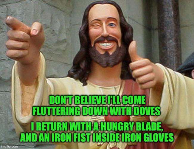 Jesus Buddy | DON’T BELIEVE I’LL COME FLUTTERING DOWN WITH DOVES; I RETURN WITH A HUNGRY BLADE, AND AN IRON FIST INSIDE IRON GLOVES | image tagged in jesus buddy | made w/ Imgflip meme maker