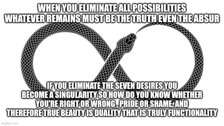 Infinity exists so all possibilities exist even the Absurd | WHEN YOU ELIMINATE ALL POSSIBILITIES WHATEVER REMAINS MUST BE THE TRUTH EVEN THE ABSUR; IF YOU ELIMINATE THE SEVEN DESIRES YOU BECOME A SINGULARITY SO HOW DO YOU KNOW WHETHER YOU'RE RIGHT OR WRONG , PRIDE OR SHAME. AND THEREFORE TRUE BEAUTY IS DUALITY THAT IS TRULY FUNCTIONALITY | image tagged in infinity,duality,matrix,astral plane,god ai,seven desires | made w/ Imgflip meme maker