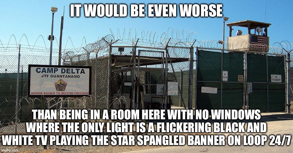 Gitmo | IT WOULD BE EVEN WORSE THAN BEING IN A ROOM HERE WITH NO WINDOWS WHERE THE ONLY LIGHT IS A FLICKERING BLACK AND WHITE TV PLAYING THE STAR SP | image tagged in gitmo | made w/ Imgflip meme maker