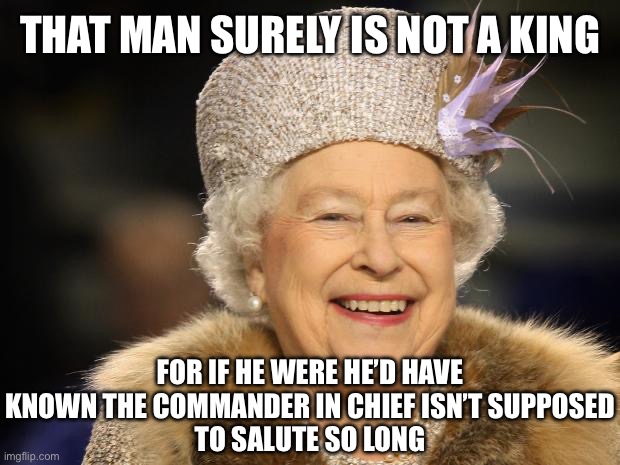 THAT MAN SURELY IS NOT A KING FOR IF HE WERE HE’D HAVE KNOWN THE COMMANDER IN CHIEF ISN’T SUPPOSED
TO SALUTE SO LONG | image tagged in queen elizabeth | made w/ Imgflip meme maker