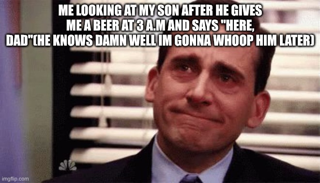 Happy Cry | ME LOOKING AT MY SON AFTER HE GIVES ME A BEER AT 3 A.M AND SAYS "HERE, DAD"(HE KNOWS DAMN WELL IM GONNA WHOOP HIM LATER) | image tagged in happy cry | made w/ Imgflip meme maker