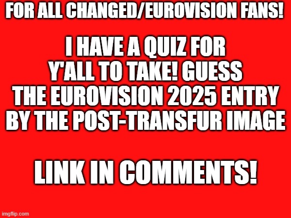 Quiz for Eurovision Furries | FOR ALL CHANGED/EUROVISION FANS! I HAVE A QUIZ FOR Y'ALL TO TAKE! GUESS THE EUROVISION 2025 ENTRY BY THE POST-TRANSFUR IMAGE; LINK IN COMMENTS! | image tagged in quiz,eurovision | made w/ Imgflip meme maker