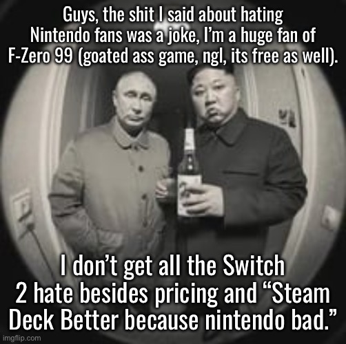 Kim Jong Un at your door (feat. Vladimir Putin) | Guys, the shit I said about hating Nintendo fans was a joke, I’m a huge fan of F-Zero 99 (goated ass game, ngl, its free as well). I don’t get all the Switch 2 hate besides pricing and “Steam Deck Better because nintendo bad.” | image tagged in kim jong un at your door feat vladimir putin | made w/ Imgflip meme maker