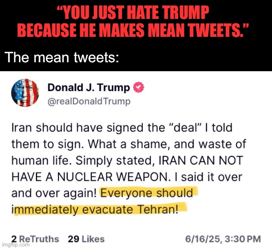 This god damn moron is going to kill us all. | “YOU JUST HATE TRUMP BECAUSE HE MAKES MEAN TWEETS.”; The mean tweets: | image tagged in donald trump,ww3,iran,genocide,israel | made w/ Imgflip meme maker