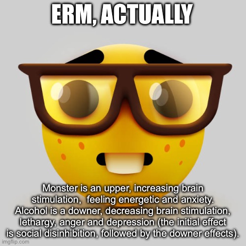 Nerd emoji | ERM, ACTUALLY; Monster is an upper, increasing brain stimulation,  feeling energetic and anxiety.
Alcohol is a downer, decreasing brain stimulation, lethargy, anger and depression (the initial effect is social disinhibition, followed by the downer effects). | image tagged in nerd emoji | made w/ Imgflip meme maker