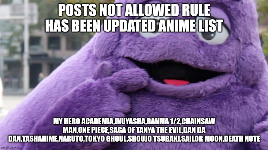 Grimace | POSTS NOT ALLOWED RULE HAS BEEN UPDATED ANIME LIST; MY HERO ACADEMIA,INUYASHA,RANMA 1/2,CHAINSAW MAN,ONE PIECE,SAGA OF TANYA THE EVIL,DAN DA DAN,YASHAHIME,NARUTO,TOKYO GHOUL,SHOUJO TSUBAKI,SAILOR MOON,DEATH NOTE | image tagged in grimace | made w/ Imgflip meme maker