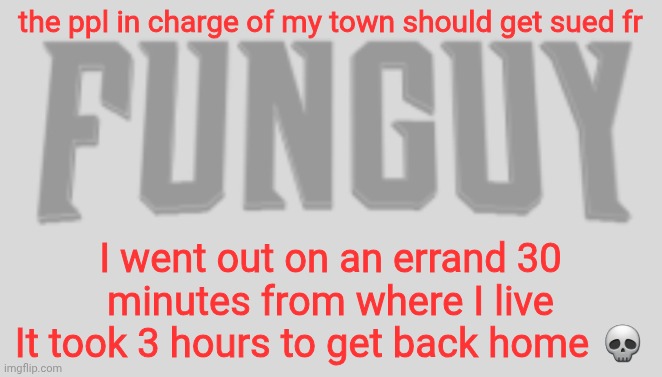 I'm pissed fr | the ppl in charge of my town should get sued fr; I went out on an errand 30 minutes from where I live
It took 3 hours to get back home 💀 | image tagged in funguy conquest title card | made w/ Imgflip meme maker
