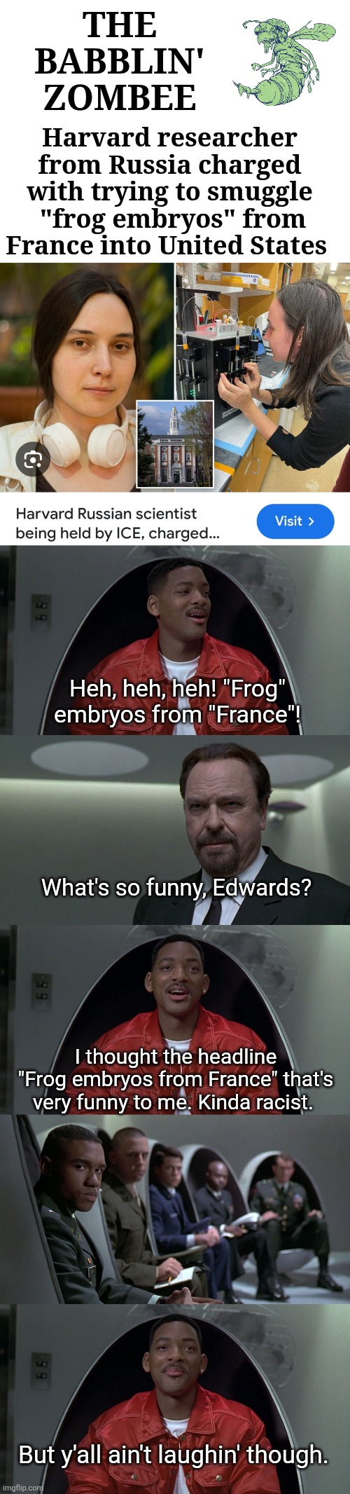 Frog Embryos | THE 
BABBLIN' 
ZOMBEE; Harvard researcher from Russia charged with trying to smuggle
 "frog embryos" from France into United States; Heh, heh, heh! "Frog" embryos from "France"! What's so funny, Edwards? I thought the headline "Frog embryos from France" that's very funny to me. Kinda racist. But y'all ain't laughin' though. | image tagged in frog embryos | made w/ Imgflip meme maker