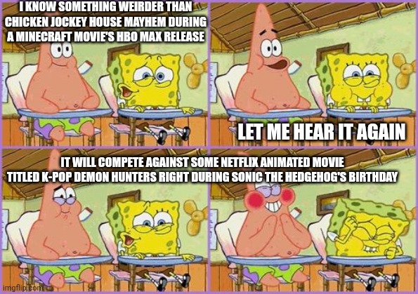 Funnier than 24 | I KNOW SOMETHING WEIRDER THAN CHICKEN JOCKEY HOUSE MAYHEM DURING A MINECRAFT MOVIE'S HBO MAX RELEASE; LET ME HEAR IT AGAIN; IT WILL COMPETE AGAINST SOME NETFLIX ANIMATED MOVIE TITLED K-POP DEMON HUNTERS RIGHT DURING SONIC THE HEDGEHOG'S BIRTHDAY | image tagged in funnier than 24,k-pop,a minecraft movie,sonic the hedgehog,chicken jockey | made w/ Imgflip meme maker