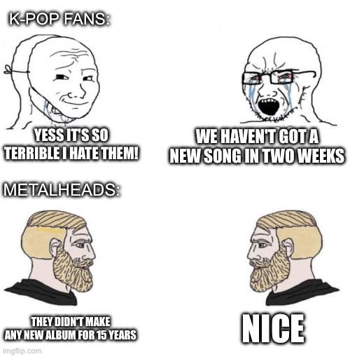 kpop vs metal | K-POP FANS:; YESS IT'S SO TERRIBLE I HATE THEM! WE HAVEN'T GOT A NEW SONG IN TWO WEEKS; METALHEADS:; NICE; THEY DIDN'T MAKE ANY NEW ALBUM FOR 15 YEARS | image tagged in chad we know | made w/ Imgflip meme maker