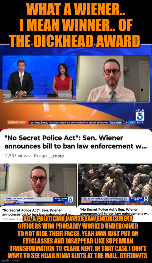 Funny | WHAT A WIENER.. I MEAN WINNER.. OF THE DICKHEAD AWARD; SO, A POLITICIAN WANTS LAW ENFORCEMENT OFFICERS WHO PROBABLY WORKED UNDERCOVER TO NOT HIDE THEIR FACES. YEAH MAN JUST PUT ON EYEGLASSES AND DISAPPEAR LIKE SUPERMAN TRANSFORMATION TO CLARK KENT. IN THAT CASE I DON'T WANT TO SEE HIJAB NINJA SUITS AT THE MALL. GTFOHWTS | image tagged in funny,politics,police,safety,face,identity | made w/ Imgflip meme maker