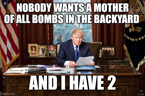 The Art of the Deal | NOBODY WANTS A MOTHER OF ALL BOMBS IN THE BACKYARD; AND I HAVE 2 | image tagged in president trump,more than | made w/ Imgflip meme maker