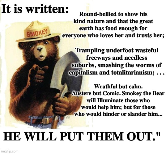 From Gary Snyder's "Smokey the Bear Sutra" | It is written:; Round-bellied to show his kind nature and that the great earth has food enough for everyone who loves her and trusts her;; Trampling underfoot wasteful freeways and needless suburbs, smashing the worms of capitalism and totalitarianism; . . . Wrathful but calm. Austere but Comic. Smokey the Bear will Illuminate those who would help him; but for those who would hinder or slander him... HE WILL PUT THEM OUT." | image tagged in smokey the bear,blank white template,buddhist,poetry,heroes | made w/ Imgflip meme maker