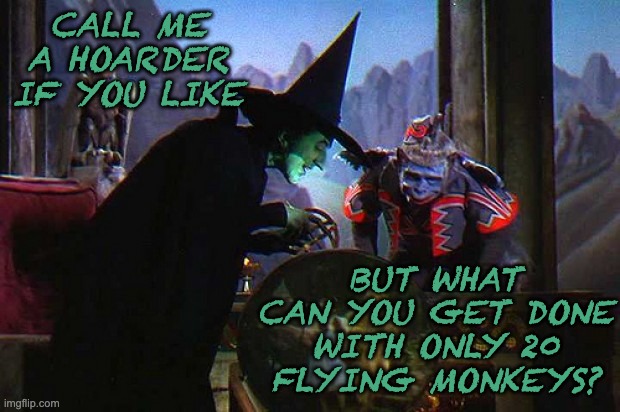 wicked witch of the west crystal ball | CALL ME A HOARDER IF YOU LIKE BUT WHAT CAN YOU GET DONE WITH ONLY 20 FLYING MONKEYS? | image tagged in wicked witch of the west crystal ball | made w/ Imgflip meme maker