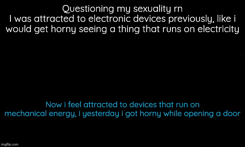I'm just a girl | Questioning my sexuality rn
I was attracted to electronic devices previously, like i would get horny seeing a thing that runs on electricity; Now i feel attracted to devices that run on mechanical energy, i yesterday i got horny while opening a door | image tagged in the blue,not a bait,100 real | made w/ Imgflip meme maker