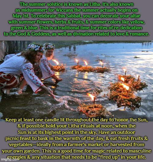 July 20th, 2025 | The summer solstice is known as Litha. It's also known
as midsummer; for Wiccans the summer actually begins on May 1st. To celebrate this Sabbat, you can decorate your altar with summer flowers, herbs & fruits, & summer colors like yellow, green & blue. This is a traditional time for rites of re-dedication to the God & Goddess, as well as divination related to love & romance. Keep at least one candle lit throughout the day to honor the Sun,
& if possible hold your Litha rituals at noon, when the
Sun is at its highest point in the sky. Have an outdoor
picnic feast to bask in the warmth of the day, & eat fresh fruits &
vegetables—ideally from a farmer’s market or harvested from
your own garden. This is a good time for magic related to masculine
energies & any situation that needs to be “fired up” in your life. | image tagged in slavic summer solstice,spiritual,religious,traditions | made w/ Imgflip meme maker