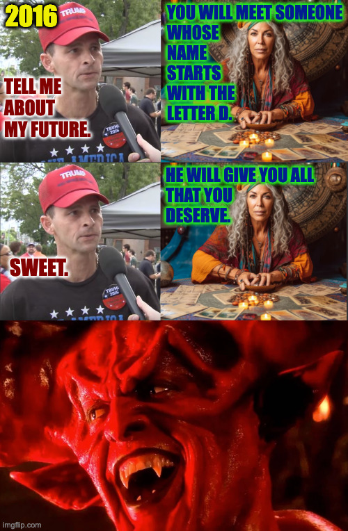 The cards are never wrong. | 2016; YOU WILL MEET SOMEONE
WHOSE
NAME
STARTS
WITH THE
LETTER D. TELL ME
ABOUT
MY FUTURE. HE WILL GIVE YOU ALL
THAT YOU
DESERVE. SWEET. | image tagged in trump supporter,memes,tarot | made w/ Imgflip meme maker